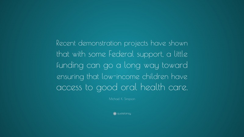 Michael K. Simpson Quote: “Recent demonstration projects have shown that with some Federal support, a little funding can go a long way toward ensuring that low-income children have access to good oral health care.”