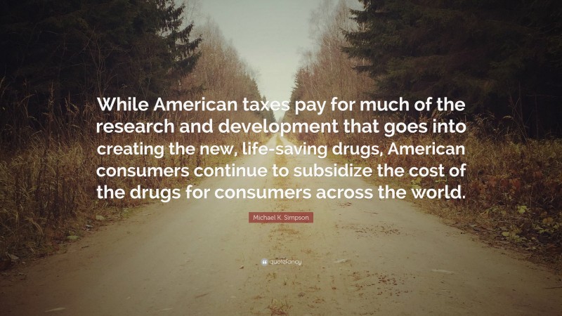 Michael K. Simpson Quote: “While American taxes pay for much of the research and development that goes into creating the new, life-saving drugs, American consumers continue to subsidize the cost of the drugs for consumers across the world.”