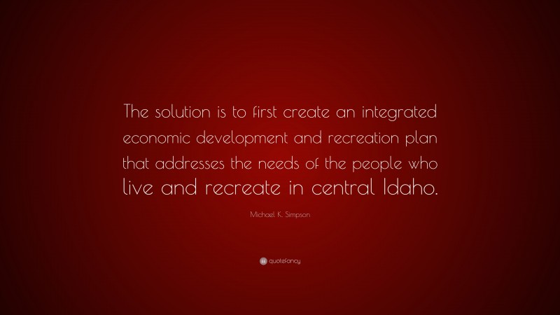 Michael K. Simpson Quote: “The solution is to first create an integrated economic development and recreation plan that addresses the needs of the people who live and recreate in central Idaho.”
