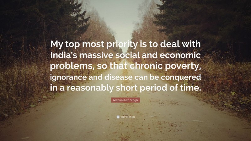 Manmohan Singh Quote: “My top most priority is to deal with India’s massive social and economic problems, so that chronic poverty, ignorance and disease can be conquered in a reasonably short period of time.”