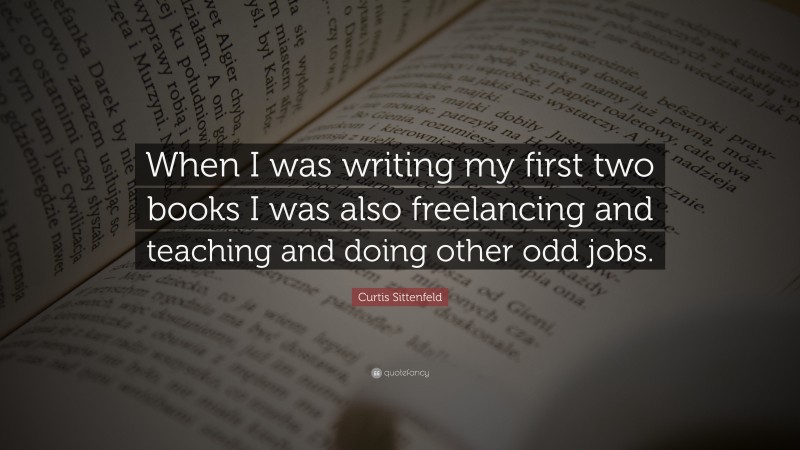Curtis Sittenfeld Quote: “When I was writing my first two books I was also freelancing and teaching and doing other odd jobs.”