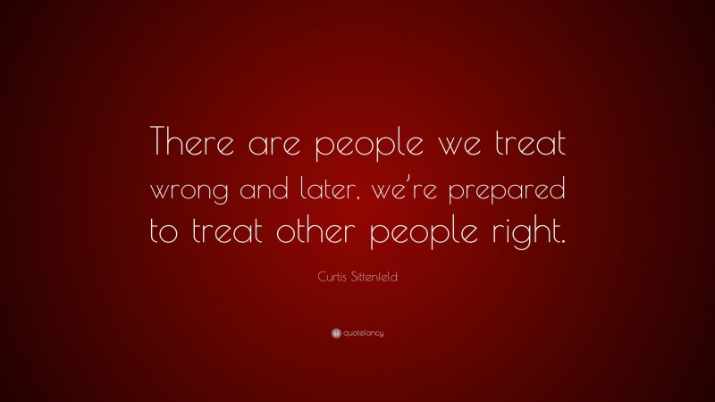 Curtis Sittenfeld Quote: “There are people we treat wrong and later, we’re prepared to treat other people right.”