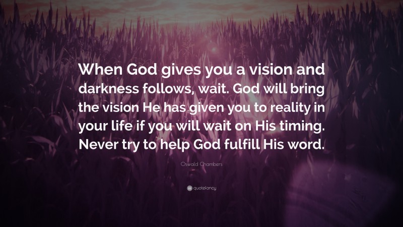 Oswald Chambers Quote: “When God gives you a vision and darkness follows, wait. God will bring the vision He has given you to reality in your life if you will wait on His timing. Never try to help God fulfill His word.”