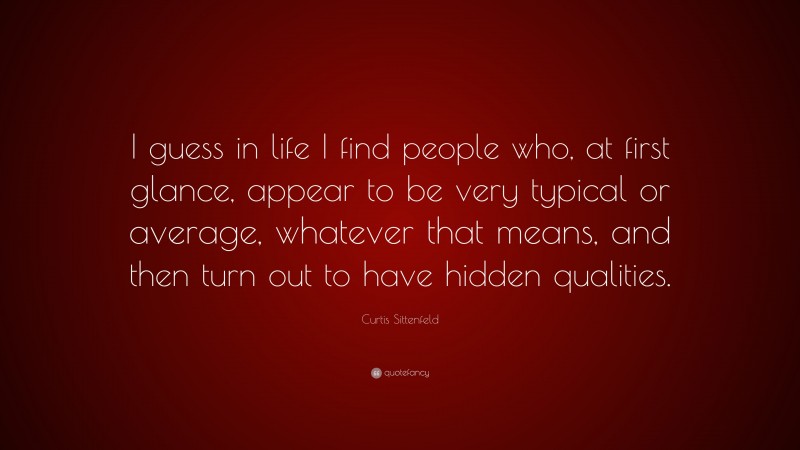 Curtis Sittenfeld Quote: “I guess in life I find people who, at first glance, appear to be very typical or average, whatever that means, and then turn out to have hidden qualities.”