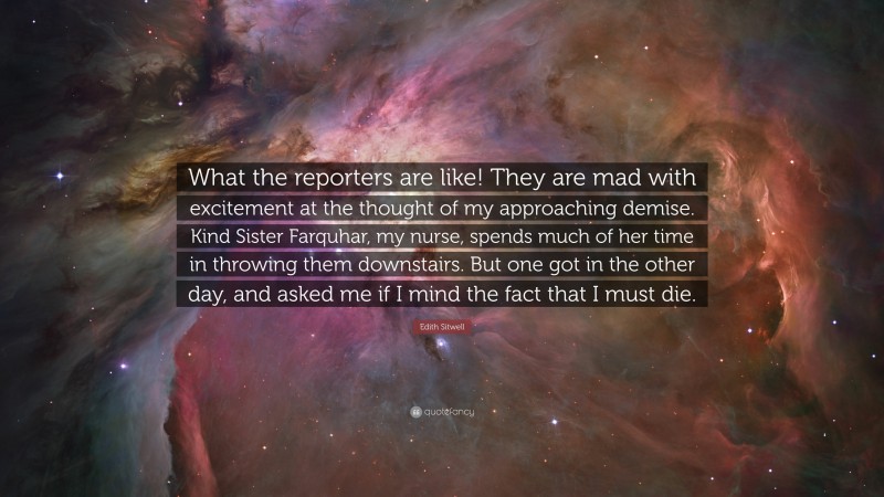 Edith Sitwell Quote: “What the reporters are like! They are mad with excitement at the thought of my approaching demise. Kind Sister Farquhar, my nurse, spends much of her time in throwing them downstairs. But one got in the other day, and asked me if I mind the fact that I must die.”