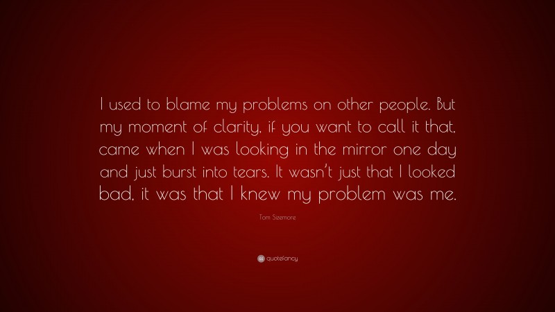 Tom Sizemore Quote: “I used to blame my problems on other people. But my moment of clarity, if you want to call it that, came when I was looking in the mirror one day and just burst into tears. It wasn’t just that I looked bad, it was that I knew my problem was me.”