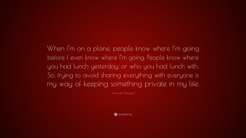 Alexander Skarsgard Quote: “When I’m on a plane, people know where I’m going before I even know where I’m going. People know where you had lunch yesterday, or who you had lunch with. So, trying to avoid sharing everything with everyone is my way of keeping something private in my life.”