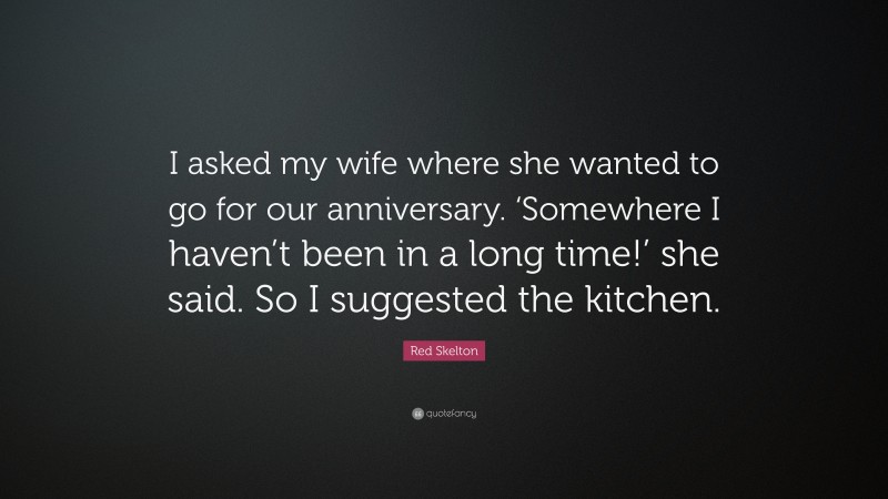 Red Skelton Quote: “I asked my wife where she wanted to go for our anniversary. ‘Somewhere I haven’t been in a long time!’ she said. So I suggested the kitchen.”
