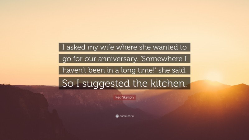Red Skelton Quote: “I asked my wife where she wanted to go for our anniversary. ‘Somewhere I haven’t been in a long time!’ she said. So I suggested the kitchen.”