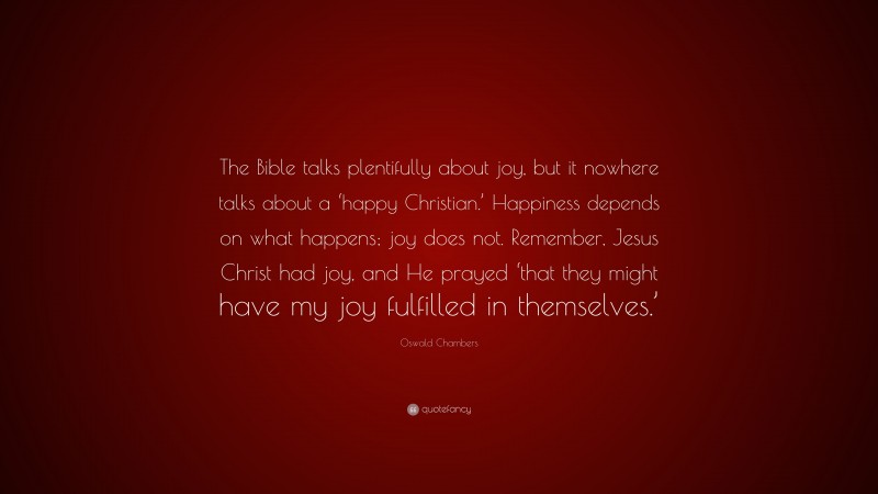 Oswald Chambers Quote: “The Bible talks plentifully about joy, but it nowhere talks about a ‘happy Christian.’ Happiness depends on what happens; joy does not. Remember, Jesus Christ had joy, and He prayed ‘that they might have my joy fulfilled in themselves.’”