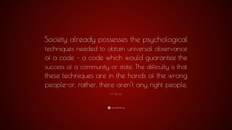 B. F. Skinner Quote: “Society already possesses the psychological techniques needed to obtain universal observance of a code – a code which would guarantee the success of a community or state. The difficulty is that these techniques are in the hands of the wrong people-or, rather, there aren’t any right people.”