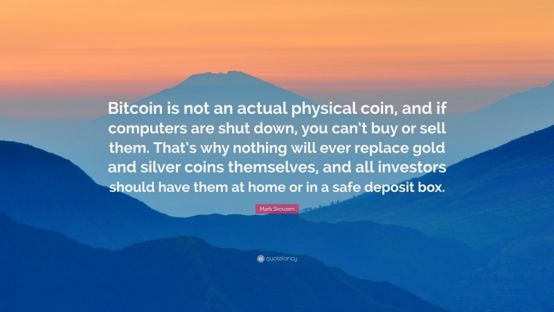 Mark Skousen Quote: “Bitcoin is not an actual physical coin, and if computers are shut down, you can’t buy or sell them. That’s why nothing will ever replace gold and silver coins themselves, and all investors should have them at home or in a safe deposit box.”