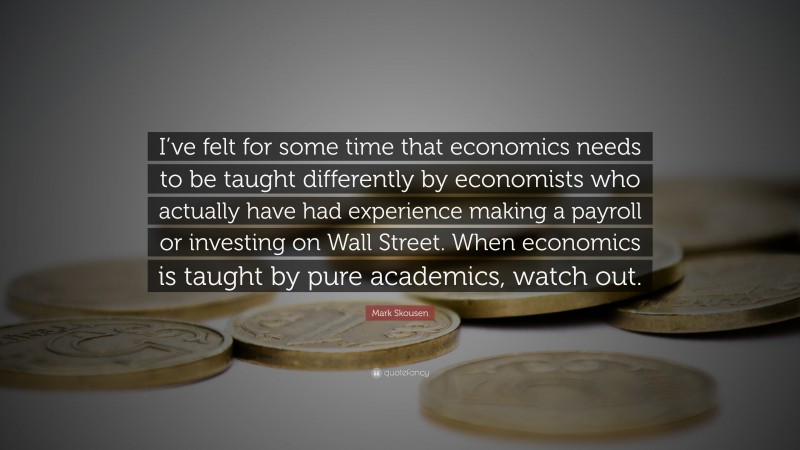 Mark Skousen Quote: “I’ve felt for some time that economics needs to be taught differently by economists who actually have had experience making a payroll or investing on Wall Street. When economics is taught by pure academics, watch out.”