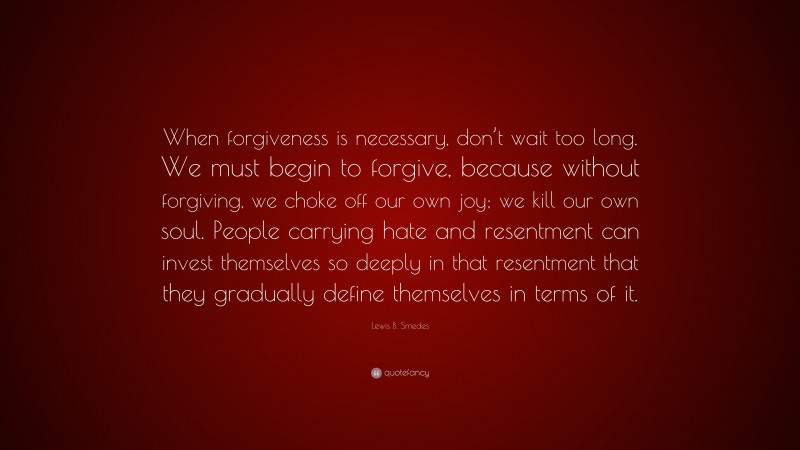 Lewis B. Smedes Quote: “When forgiveness is necessary, don’t wait too long. We must begin to forgive, because without forgiving, we choke off our own joy; we kill our own soul. People carrying hate and resentment can invest themselves so deeply in that resentment that they gradually define themselves in terms of it.”