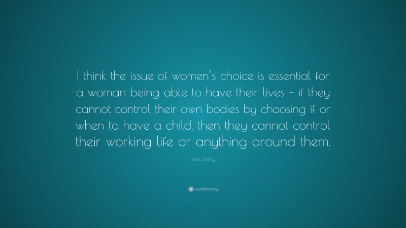 Tavis Smiley Quote: “I think the issue of women’s choice is essential for a woman being able to have their lives – if they cannot control their own bodies by choosing if or when to have a child, then they cannot control their working life or anything around them.”