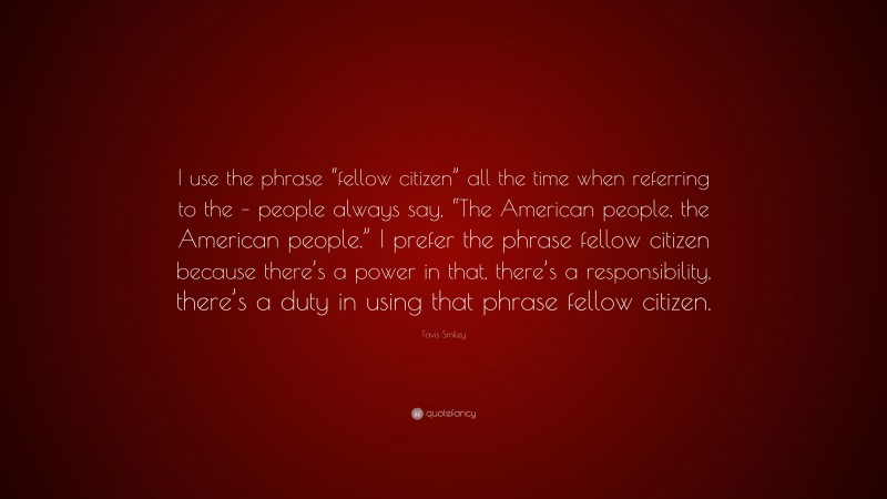 Tavis Smiley Quote: “I use the phrase “fellow citizen” all the time when referring to the – people always say, “The American people, the American people.” I prefer the phrase fellow citizen because there’s a power in that, there’s a responsibility, there’s a duty in using that phrase fellow citizen.”
