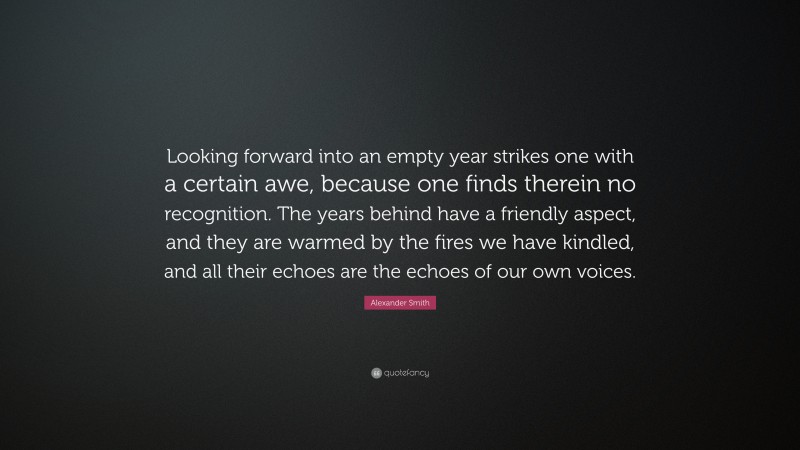 Alexander Smith Quote: “Looking forward into an empty year strikes one with a certain awe, because one finds therein no recognition. The years behind have a friendly aspect, and they are warmed by the fires we have kindled, and all their echoes are the echoes of our own voices.”