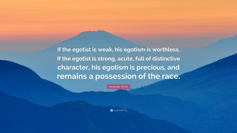 Alexander Smith Quote: “If the egotist is weak, his egotism is worthless. If the egotist is strong, acute, full of distinctive character, his egotism is precious, and remains a possession of the race.”