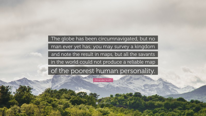 Alexander Smith Quote: “The globe has been circumnavigated, but no man ever yet has; you may survey a kingdom and note the result in maps, but all the savants in the world could not produce a reliable map of the poorest human personality.”