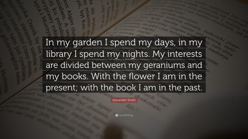 Alexander Smith Quote: “In my garden I spend my days, in my library I spend my nights. My interests are divided between my geraniums and my books. With the flower I am in the present; with the book I am in the past.”