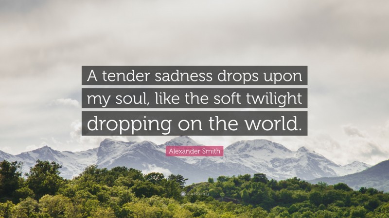 Alexander Smith Quote: “A tender sadness drops upon my soul, like the soft twilight dropping on the world.”
