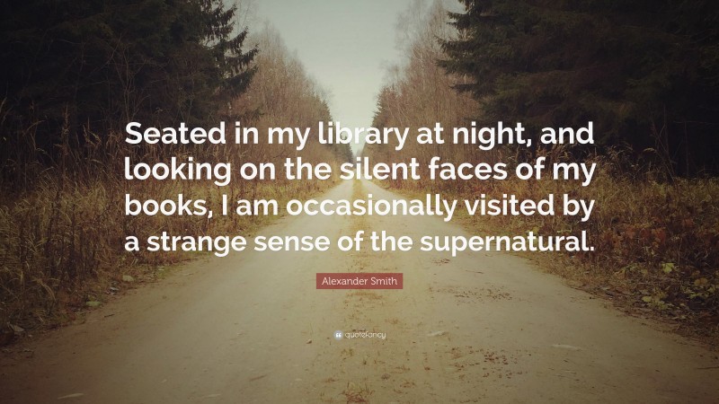 Alexander Smith Quote: “Seated in my library at night, and looking on the silent faces of my books, I am occasionally visited by a strange sense of the supernatural.”