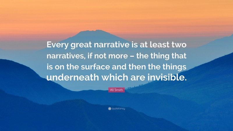 Ali Smith Quote: “Every great narrative is at least two narratives, if not more – the thing that is on the surface and then the things underneath which are invisible.”