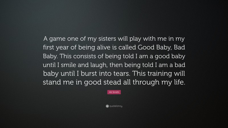 Ali Smith Quote: “A game one of my sisters will play with me in my first year of being alive is called Good Baby, Bad Baby. This consists of being told I am a good baby until I smile and laugh, then being told I am a bad baby until I burst into tears. This training will stand me in good stead all through my life.”