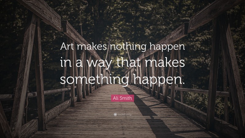 Ali Smith Quote: “Art makes nothing happen in a way that makes something happen.”