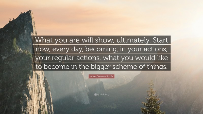 Anna Deavere Smith Quote: “What you are will show, ultimately. Start now, every day, becoming, in your actions, your regular actions, what you would like to become in the bigger scheme of things.”