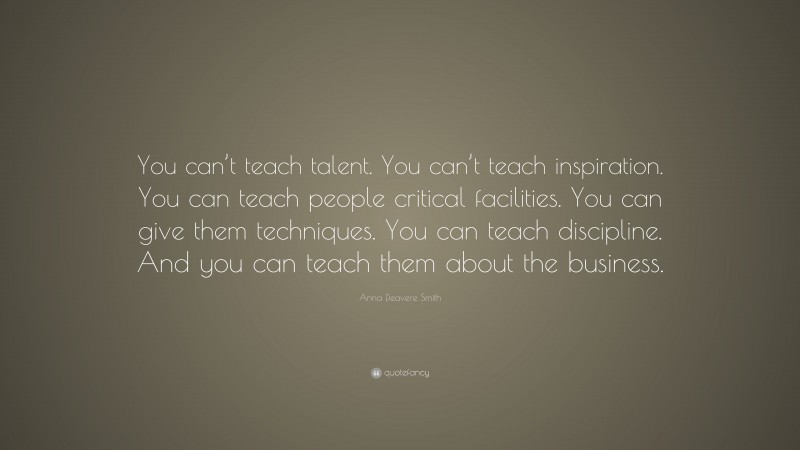 Anna Deavere Smith Quote: “You can’t teach talent. You can’t teach inspiration. You can teach people critical facilities. You can give them techniques. You can teach discipline. And you can teach them about the business.”