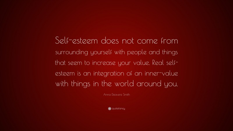 Anna Deavere Smith Quote: “Self-esteem does not come from surrounding yourself with people and things that seem to increase your value. Real self-esteem is an integration of an inner-value with things in the world around you.”