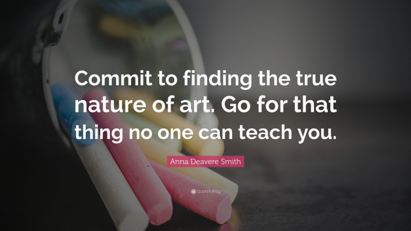 Anna Deavere Smith Quote: “Commit to finding the true nature of art. Go for that thing no one can teach you.”