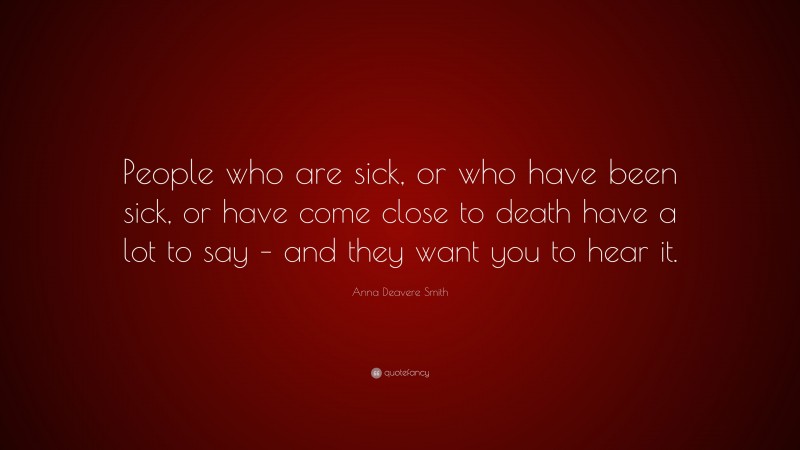 Anna Deavere Smith Quote: “People who are sick, or who have been sick, or have come close to death have a lot to say – and they want you to hear it.”