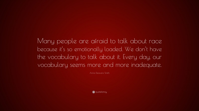 Anna Deavere Smith Quote: “Many people are afraid to talk about race because it’s so emotionally loaded. We don’t have the vocabulary to talk about it. Every day, our vocabulary seems more and more inadequate.”
