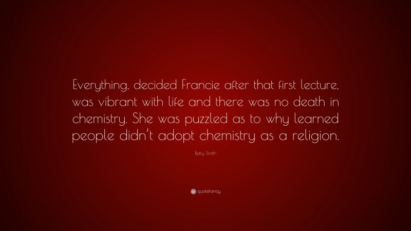 Betty  Smith Quotes: “Everything, decided Francie after that first lecture, was vibrant with life and there was no death in chemistry. She was puzzled as to why learned people didn’t adopt chemistry as a religion.” — Betty Smith
