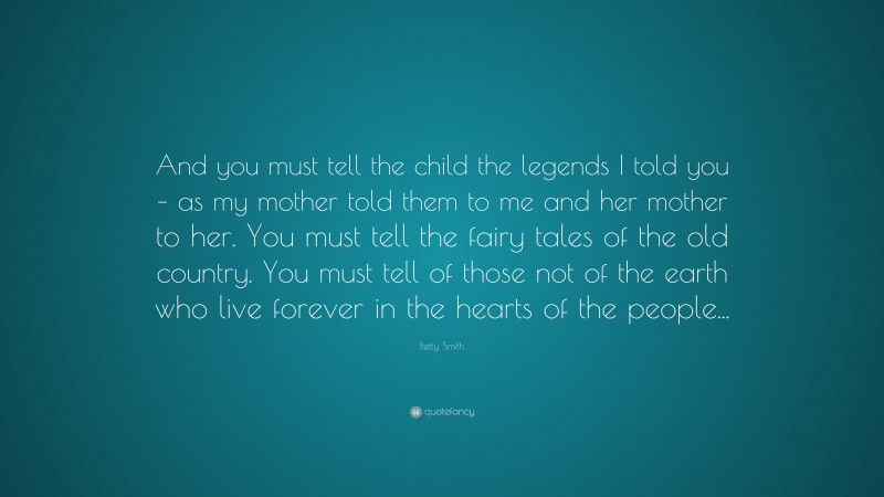 Betty Smith Quote: “And you must tell the child the legends I told you – as my mother told them to me and her mother to her. You must tell the fairy tales of the old country. You must tell of those not of the earth who live forever in the hearts of the people...”