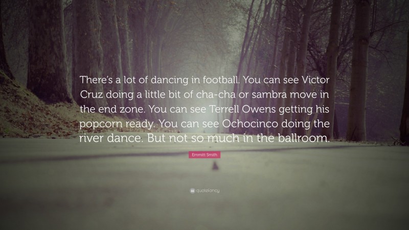 Emmitt Smith Quote: “There’s a lot of dancing in football. You can see Victor Cruz doing a little bit of cha-cha or sambra move in the end zone. You can see Terrell Owens getting his popcorn ready. You can see Ochocinco doing the river dance. But not so much in the ballroom.”
