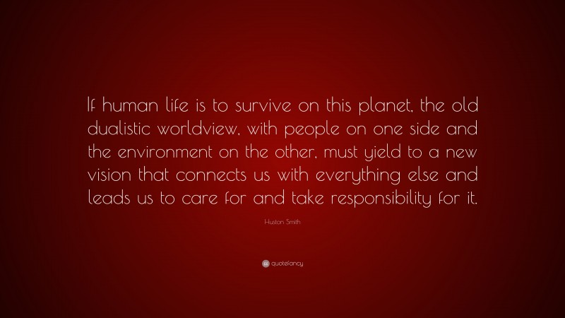 Huston Smith Quote: “If human life is to survive on this planet, the old dualistic worldview, with people on one side and the environment on the other, must yield to a new vision that connects us with everything else and leads us to care for and take responsibility for it.”