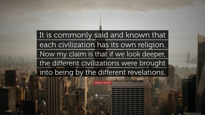Huston Smith Quote: “It is commonly said and known that each civilization has its own religion. Now my claim is that if we look deeper, the different civilizations were brought into being by the different revelations.”