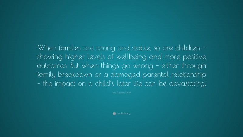 Iain Duncan Smith Quote: “When families are strong and stable, so are children – showing higher levels of wellbeing and more positive outcomes. But when things go wrong – either through family breakdown or a damaged parental relationship – the impact on a child’s later life can be devastating.”