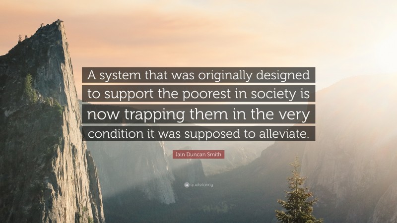 Iain Duncan Smith Quote: “A system that was originally designed to support the poorest in society is now trapping them in the very condition it was supposed to alleviate.”
