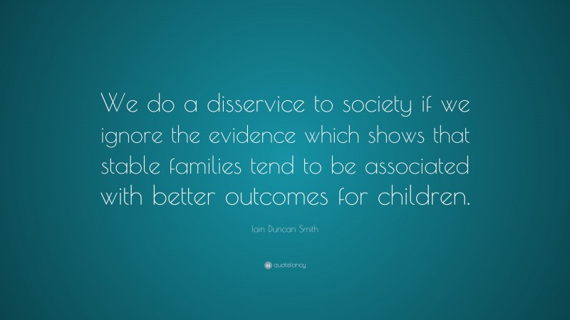Iain Duncan Smith Quote: “We do a disservice to society if we ignore the evidence which shows that stable families tend to be associated with better outcomes for children.”