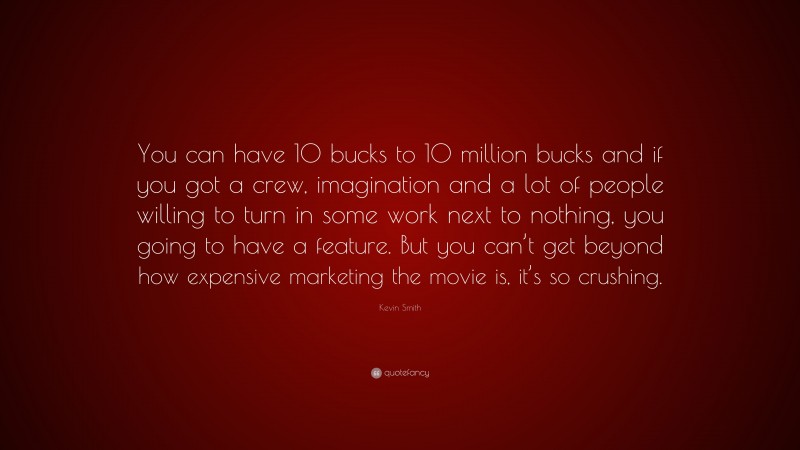 Kevin Smith Quote: “You can have 10 bucks to 10 million bucks and if you got a crew, imagination and a lot of people willing to turn in some work next to nothing, you going to have a feature. But you can’t get beyond how expensive marketing the movie is, it’s so crushing.”