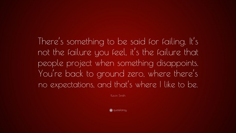 Kevin Smith Quote: “There’s something to be said for failing. It’s not the failure you feel, it’s the failure that people project when something disappoints. You’re back to ground zero, where there’s no expectations, and that’s where I like to be.”