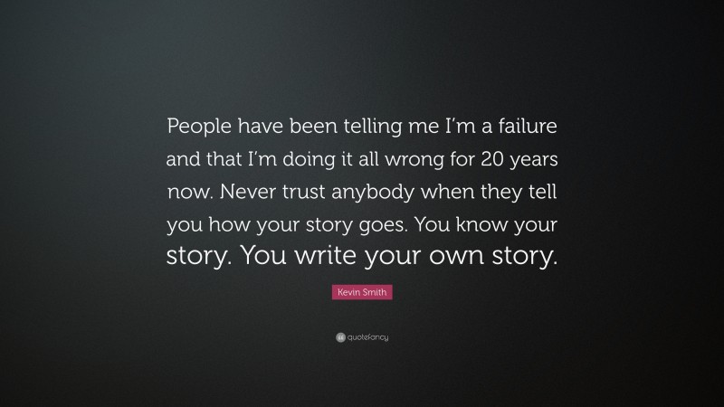 Kevin Smith Quote: “People have been telling me I’m a failure and that I’m doing it all wrong for 20 years now. Never trust anybody when they tell you how your story goes. You know your story. You write your own story.”