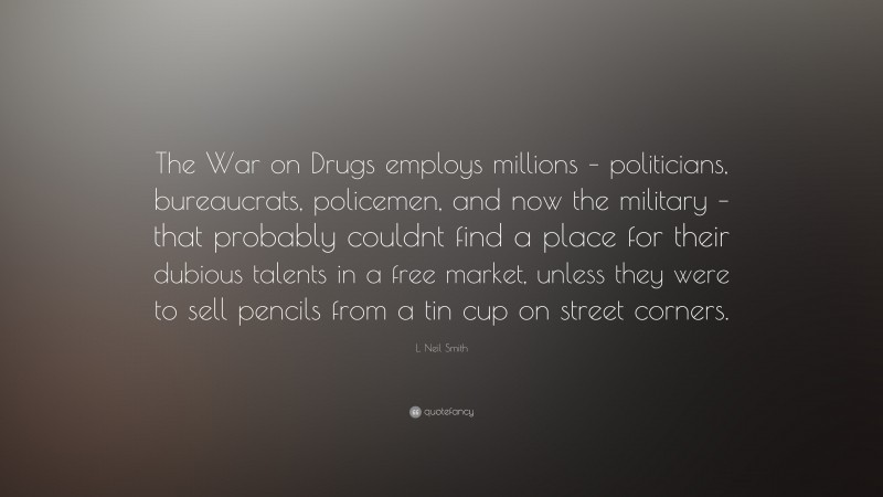L. Neil Smith Quote: “The War on Drugs employs millions – politicians, bureaucrats, policemen, and now the military – that probably couldnt find a place for their dubious talents in a free market, unless they were to sell pencils from a tin cup on street corners.”