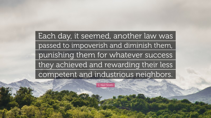 L. Neil Smith Quote: “Each day, it seemed, another law was passed to impoverish and diminish them, punishing them for whatever success they achieved and rewarding their less competent and industrious neighbors.”