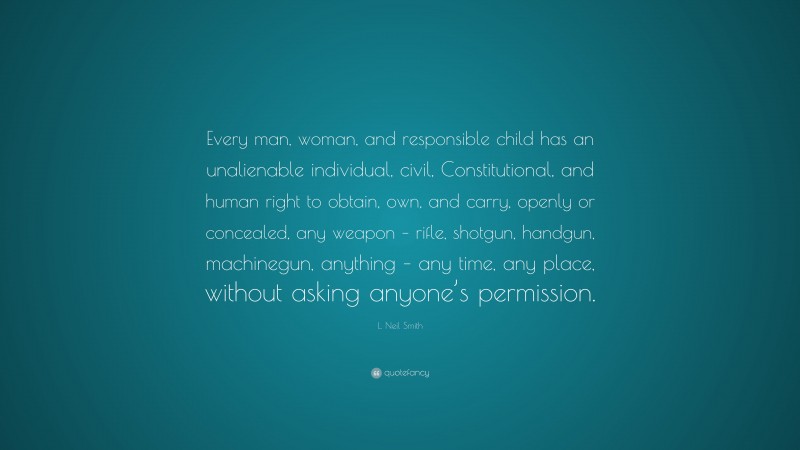 L. Neil Smith Quote: “Every man, woman, and responsible child has an unalienable individual, civil, Constitutional, and human right to obtain, own, and carry, openly or concealed, any weapon – rifle, shotgun, handgun, machinegun, anything – any time, any place, without asking anyone’s permission.”