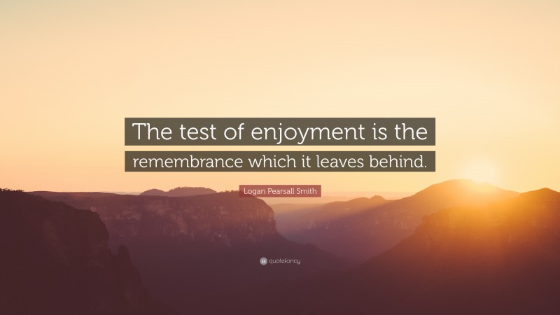 Logan Pearsall Smith Quote: “The test of enjoyment is the remembrance which it leaves behind.”